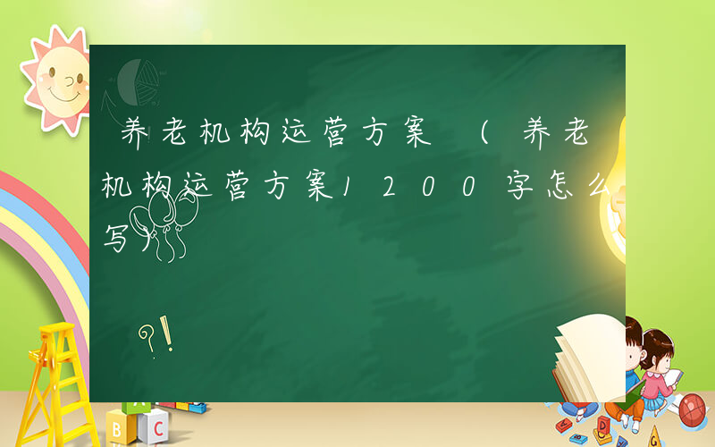养老机构运营方案 (养老机构运营方案1200字怎么写)